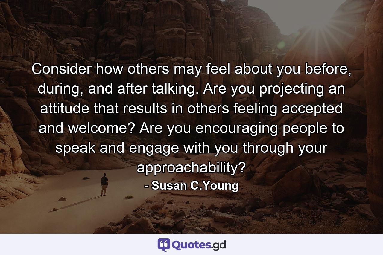 Consider how others may feel about you before, during, and after talking. Are you projecting an attitude that results in others feeling accepted and welcome? Are you encouraging people to speak and engage with you through your approachability? - Quote by Susan C.Young