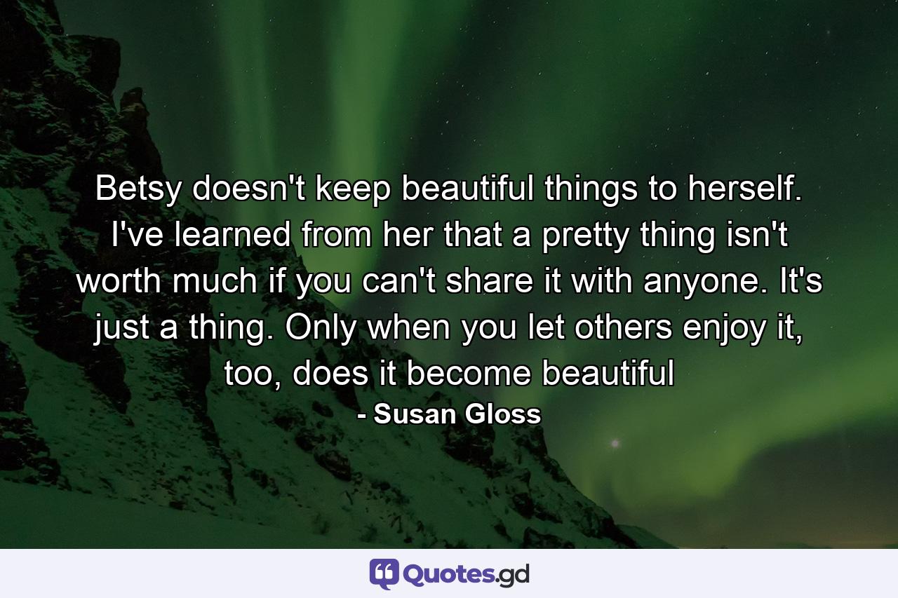 Betsy doesn't keep beautiful things to herself. I've learned from her that a pretty thing isn't worth much if you can't share it with anyone. It's just a thing. Only when you let others enjoy it, too, does it become beautiful - Quote by Susan Gloss