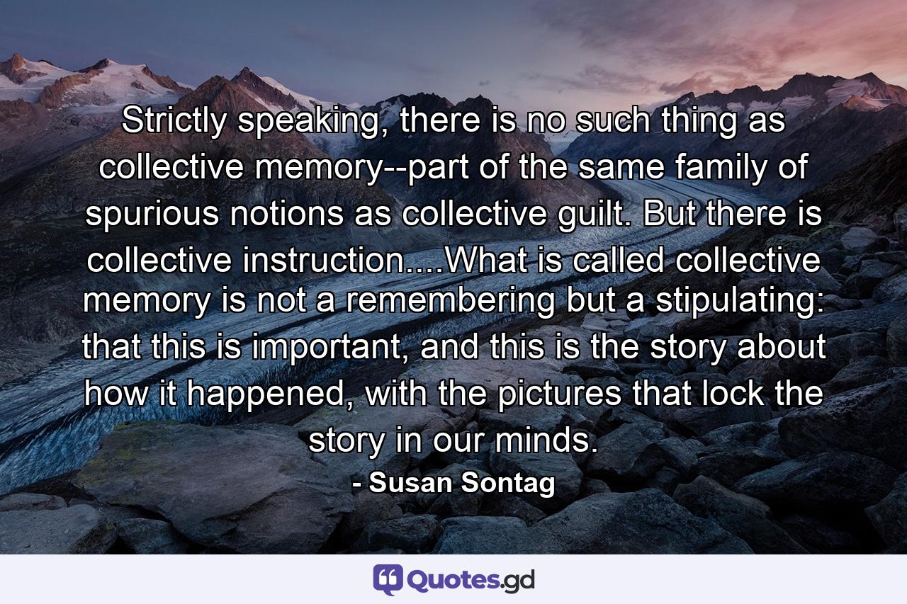 Strictly speaking, there is no such thing as collective memory--part of the same family of spurious notions as collective guilt. But there is collective instruction....What is called collective memory is not a remembering but a stipulating: that this is important, and this is the story about how it happened, with the pictures that lock the story in our minds. - Quote by Susan Sontag