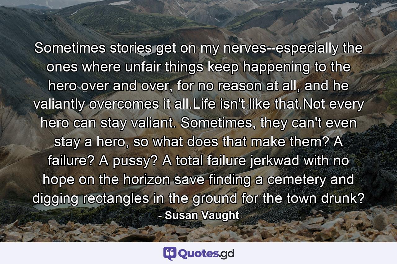 Sometimes stories get on my nerves--especially the ones where unfair things keep happening to the hero over and over, for no reason at all, and he valiantly overcomes it all.Life isn't like that.Not every hero can stay valiant. Sometimes, they can't even stay a hero, so what does that make them? A failure? A pussy? A total failure jerkwad with no hope on the horizon save finding a cemetery and digging rectangles in the ground for the town drunk? - Quote by Susan Vaught