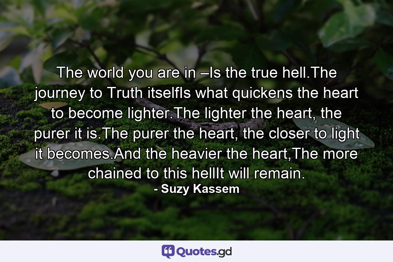 The world you are in –Is the true hell.The journey to Truth itselfIs what quickens the heart to become lighter.The lighter the heart, the purer it is.The purer the heart, the closer to light it becomes.And the heavier the heart,The more chained to this hellIt will remain. - Quote by Suzy Kassem