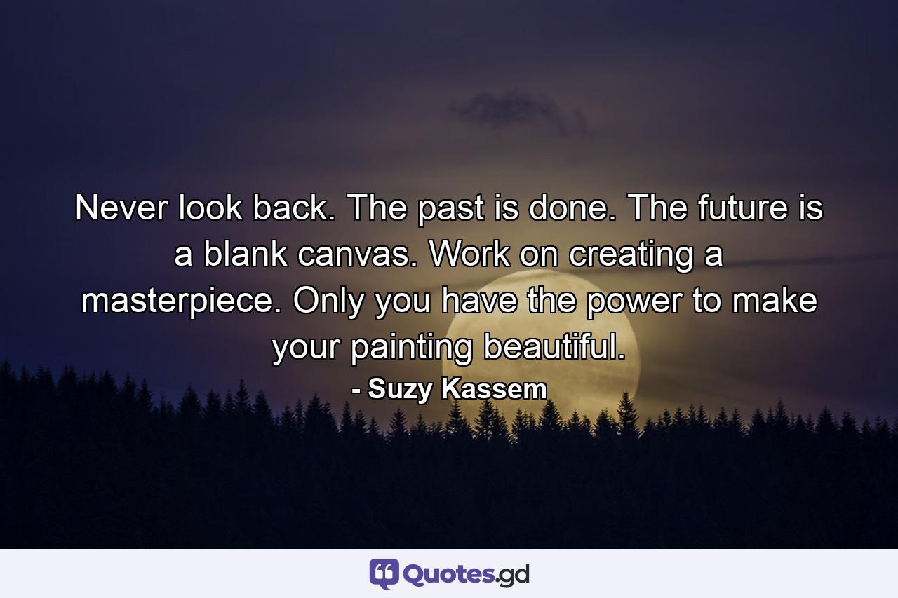 Never look back. The past is done. The future is a blank canvas. Work on creating a masterpiece. Only you have the power to make your painting beautiful. - Quote by Suzy Kassem