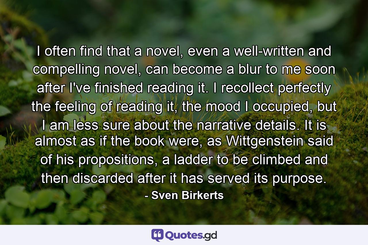 I often find that a novel, even a well-written and compelling novel, can become a blur to me soon after I've finished reading it. I recollect perfectly the feeling of reading it, the mood I occupied, but I am less sure about the narrative details. It is almost as if the book were, as Wittgenstein said of his propositions, a ladder to be climbed and then discarded after it has served its purpose. - Quote by Sven Birkerts