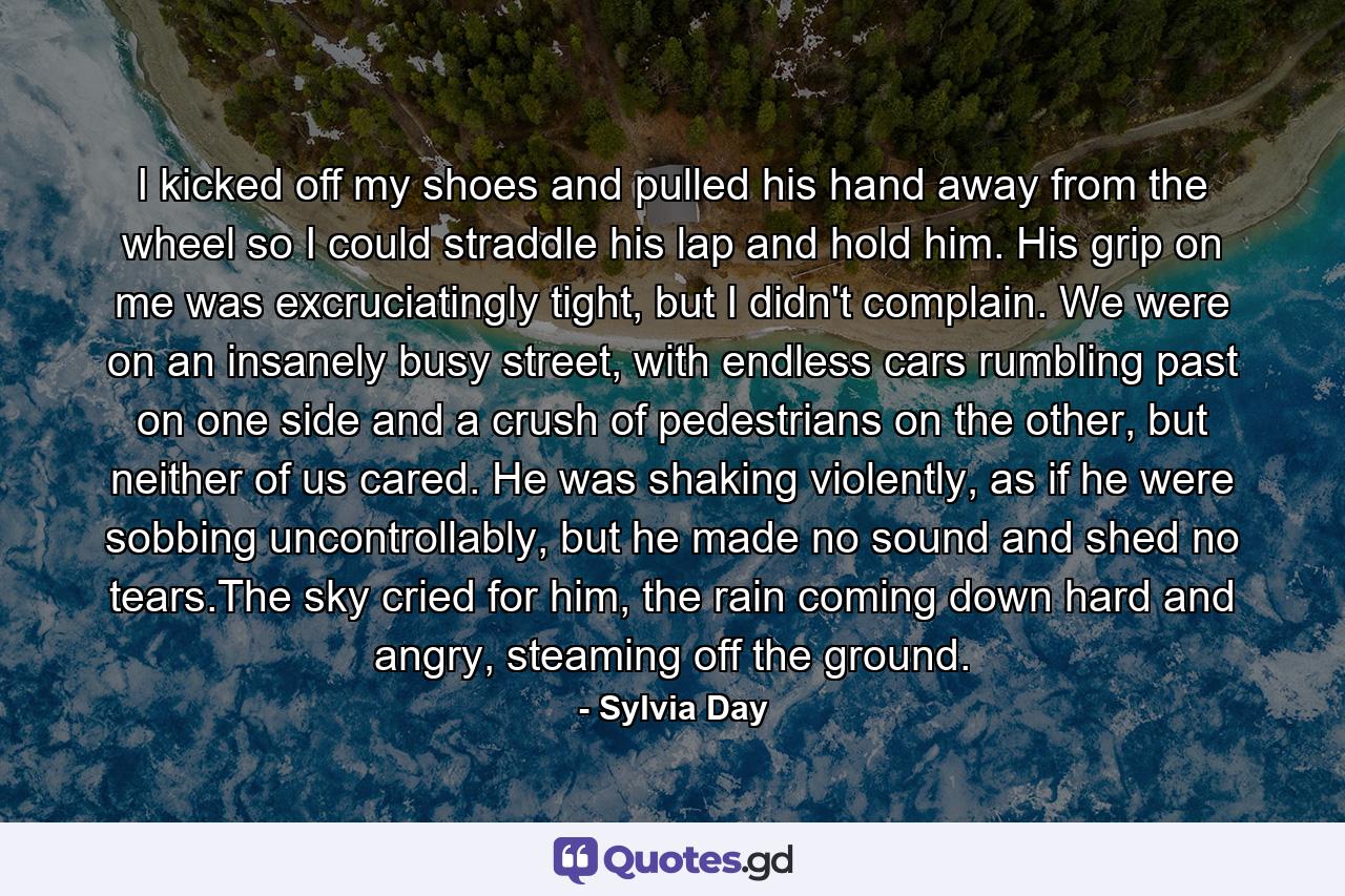 I kicked off my shoes and pulled his hand away from the wheel so I could straddle his lap and hold him. His grip on me was excruciatingly tight, but I didn't complain. We were on an insanely busy street, with endless cars rumbling past on one side and a crush of pedestrians on the other, but neither of us cared. He was shaking violently, as if he were sobbing uncontrollably, but he made no sound and shed no tears.The sky cried for him, the rain coming down hard and angry, steaming off the ground. - Quote by Sylvia Day