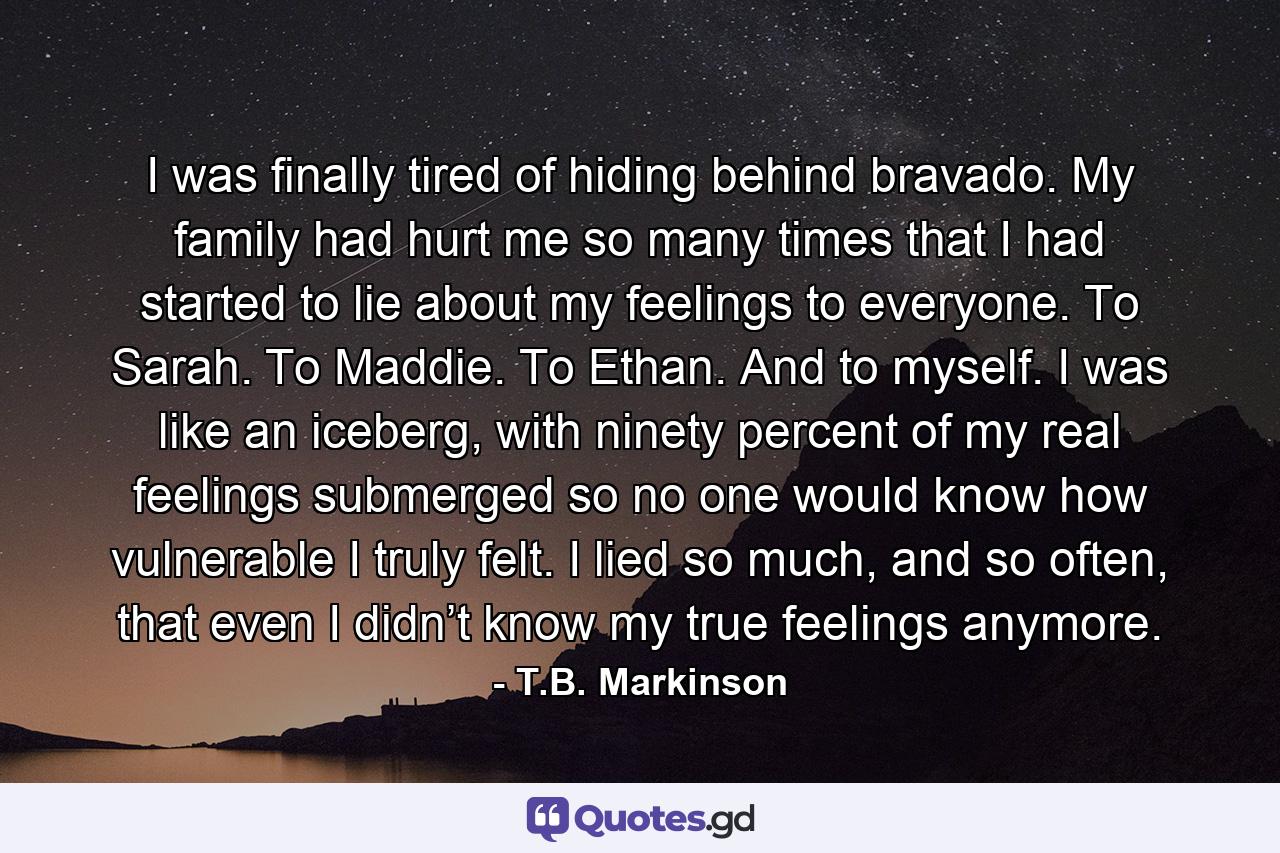 I was finally tired of hiding behind bravado. My family had hurt me so many times that I had started to lie about my feelings to everyone. To Sarah. To Maddie. To Ethan. And to myself. I was like an iceberg, with ninety percent of my real feelings submerged so no one would know how vulnerable I truly felt. I lied so much, and so often, that even I didn’t know my true feelings anymore. - Quote by T.B. Markinson