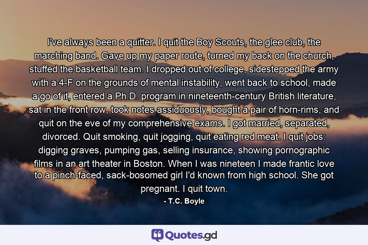 I've always been a quitter. I quit the Boy Scouts, the glee club, the marching band. Gave up my paper route, turned my back on the church, stuffed the basketball team. I dropped out of college, sidestepped the army with a 4-F on the grounds of mental instability, went back to school, made a go of it, entered a Ph.D. program in nineteenth-century British literature, sat in the front row, took notes assiduously, bought a pair of horn-rims, and quit on the eve of my comprehensive exams. I got married, separated, divorced. Quit smoking, quit jogging, quit eating red meat. I quit jobs: digging graves, pumping gas, selling insurance, showing pornographic films in an art theater in Boston. When I was nineteen I made frantic love to a pinch-faced, sack-bosomed girl I'd known from high school. She got pregnant. I quit town. - Quote by T.C. Boyle