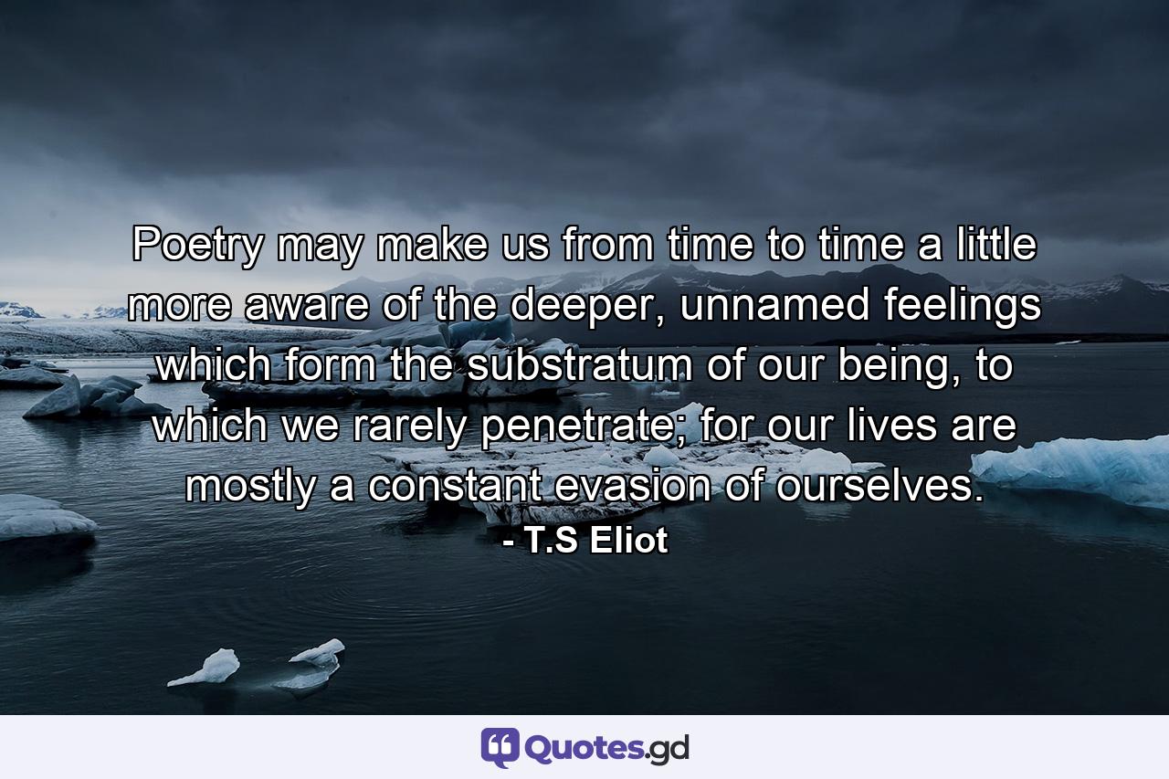 Poetry may make us from time to time a little more aware of the deeper, unnamed feelings which form the substratum of our being, to which we rarely penetrate; for our lives are mostly a constant evasion of ourselves. - Quote by T.S Eliot