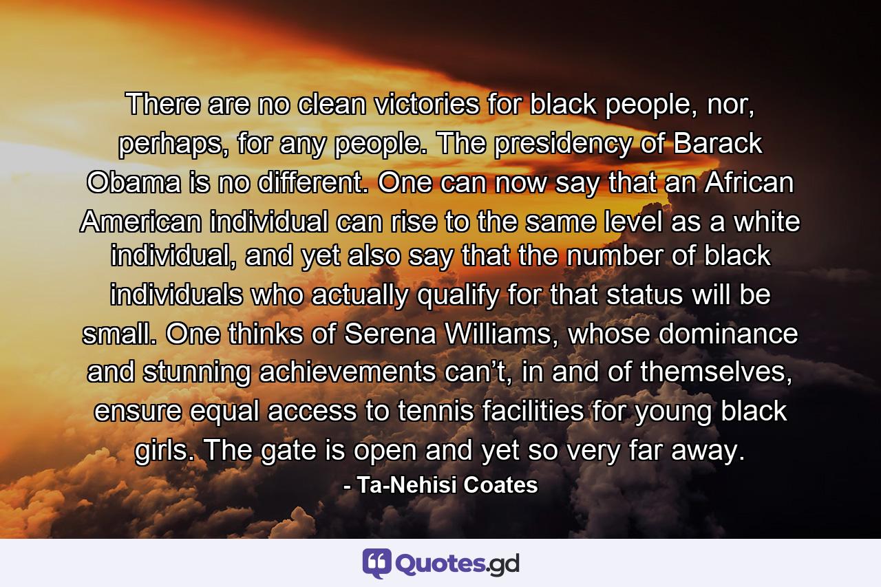 There are no clean victories for black people, nor, perhaps, for any people. The presidency of Barack Obama is no different. One can now say that an African American individual can rise to the same level as a white individual, and yet also say that the number of black individuals who actually qualify for that status will be small. One thinks of Serena Williams, whose dominance and stunning achievements can’t, in and of themselves, ensure equal access to tennis facilities for young black girls. The gate is open and yet so very far away. - Quote by Ta-Nehisi Coates