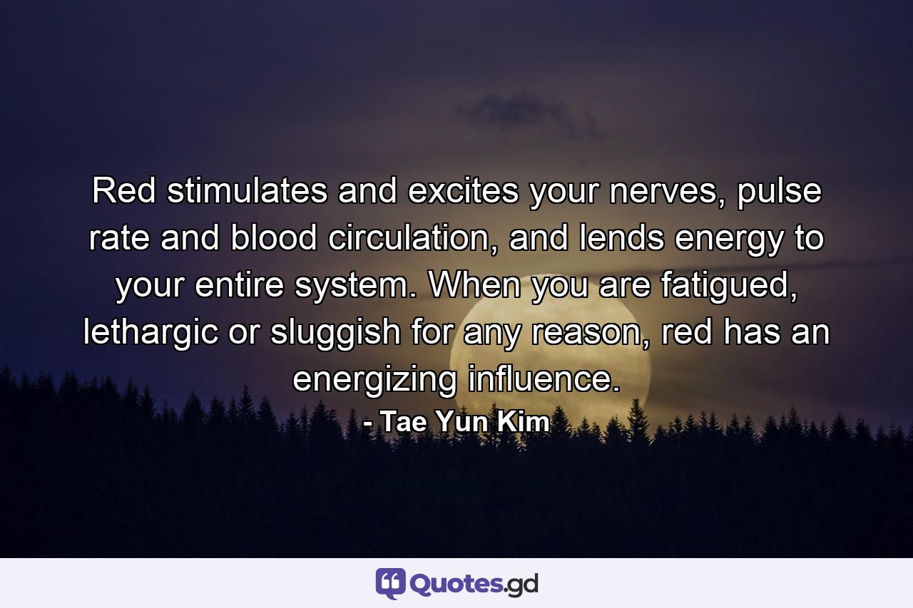 Red stimulates and excites your nerves, pulse rate and blood circulation, and lends energy to your entire system. When you are fatigued, lethargic or sluggish for any reason, red has an energizing influence. - Quote by Tae Yun Kim