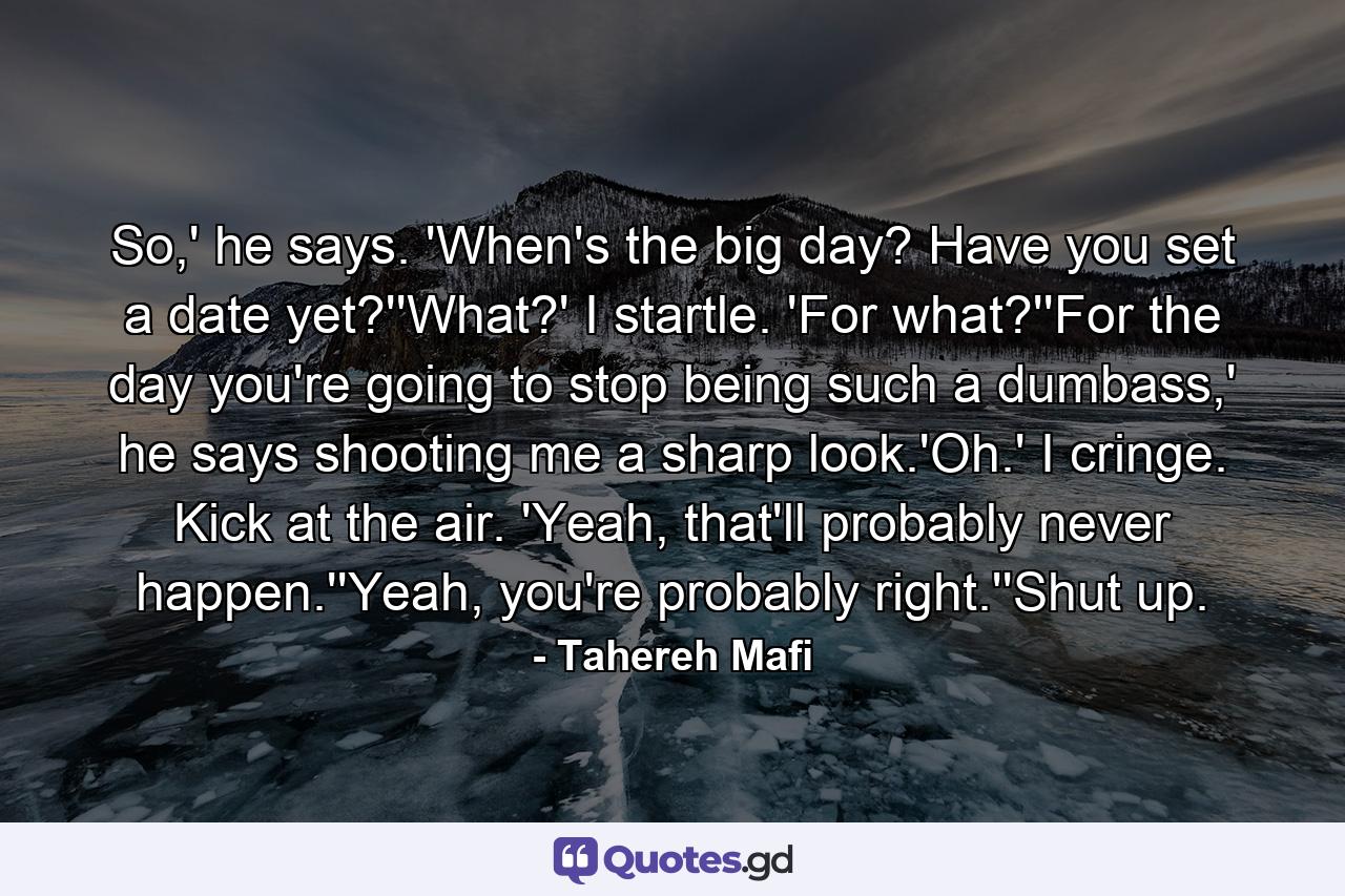 So,' he says. 'When's the big day? Have you set a date yet?''What?' I startle. 'For what?''For the day you're going to stop being such a dumbass,' he says shooting me a sharp look.'Oh.' I cringe. Kick at the air. 'Yeah, that'll probably never happen.''Yeah, you're probably right.''Shut up. - Quote by Tahereh Mafi