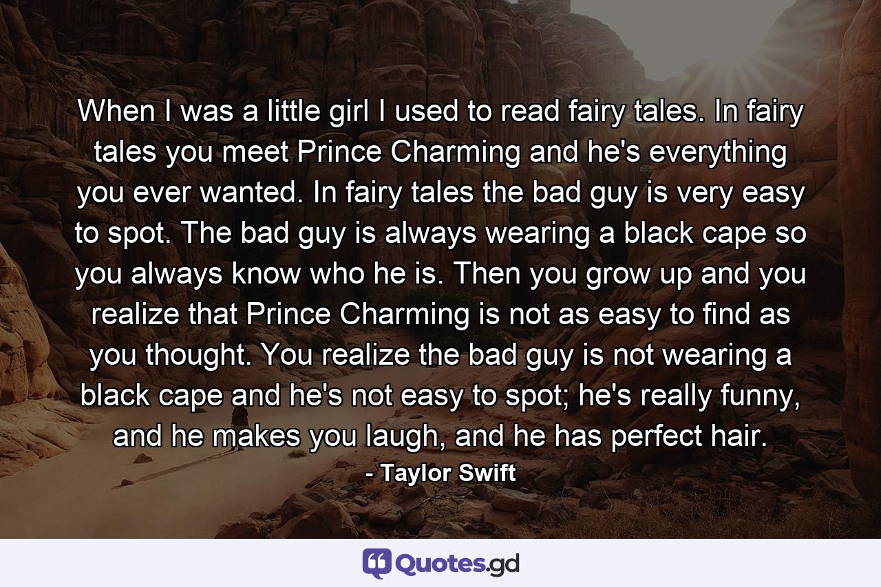 When I was a little girl I used to read fairy tales. In fairy tales you meet Prince Charming and he's everything you ever wanted. In fairy tales the bad guy is very easy to spot. The bad guy is always wearing a black cape so you always know who he is. Then you grow up and you realize that Prince Charming is not as easy to find as you thought. You realize the bad guy is not wearing a black cape and he's not easy to spot; he's really funny, and he makes you laugh, and he has perfect hair. - Quote by Taylor Swift