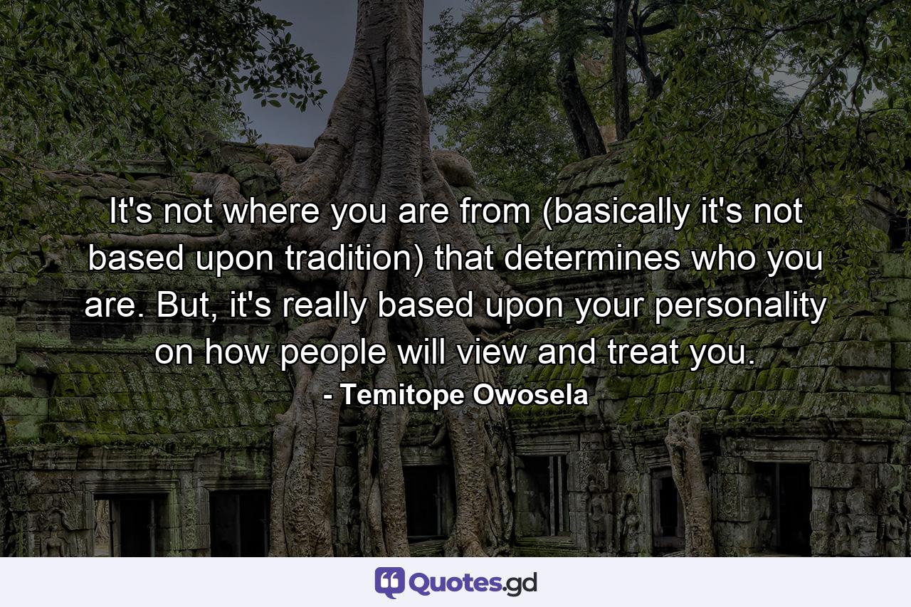 It's not where you are from (basically it's not based upon tradition) that determines who you are. But, it's really based upon your personality on how people will view and treat you. - Quote by Temitope Owosela