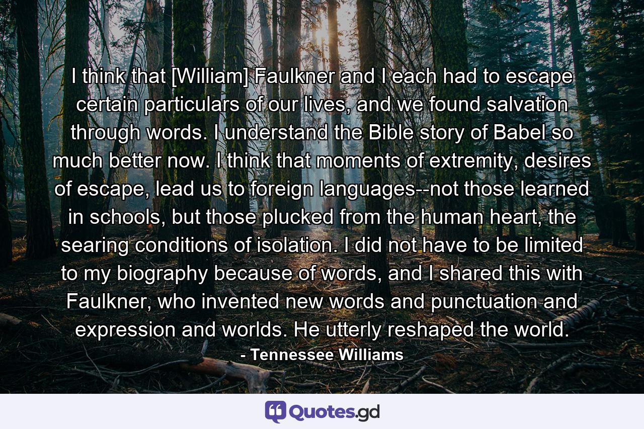 I think that [William] Faulkner and I each had to escape certain particulars of our lives, and we found salvation through words. I understand the Bible story of Babel so much better now. I think that moments of extremity, desires of escape, lead us to foreign languages--not those learned in schools, but those plucked from the human heart, the searing conditions of isolation. I did not have to be limited to my biography because of words, and I shared this with Faulkner, who invented new words and punctuation and expression and worlds. He utterly reshaped the world. - Quote by Tennessee Williams