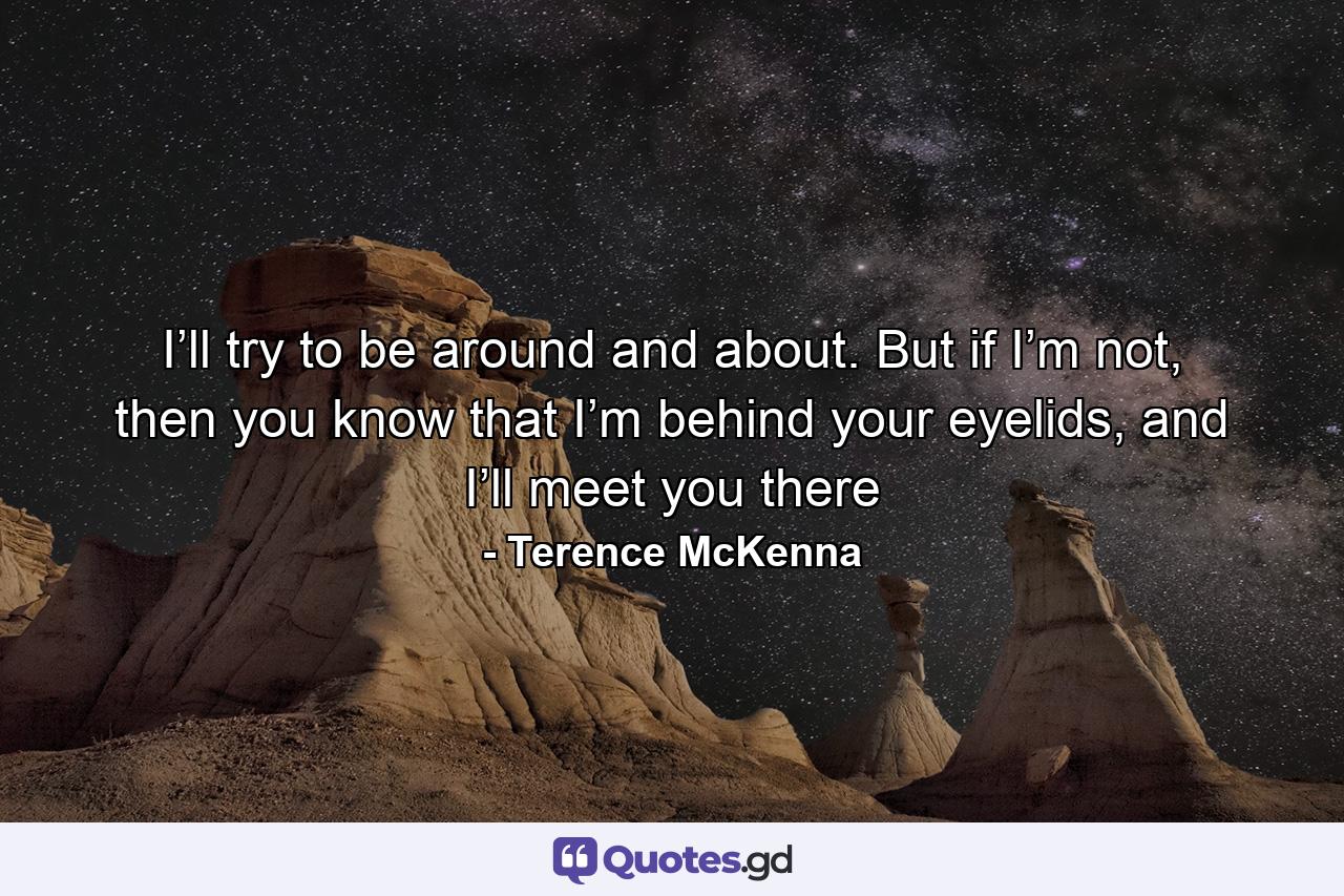 I’ll try to be around and about. But if I’m not, then you know that I’m behind your eyelids, and I’ll meet you there - Quote by Terence McKenna