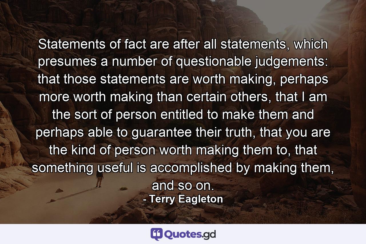 Statements of fact are after all statements, which presumes a number of questionable judgements: that those statements are worth making, perhaps more worth making than certain others, that I am the sort of person entitled to make them and perhaps able to guarantee their truth, that you are the kind of person worth making them to, that something useful is accomplished by making them, and so on. - Quote by Terry Eagleton