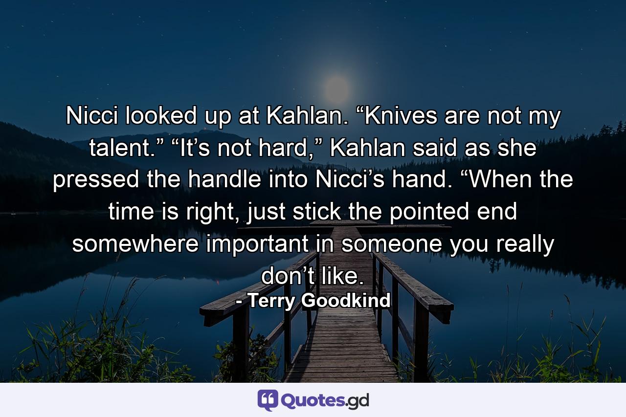 Nicci looked up at Kahlan. “Knives are not my talent.” “It’s not hard,” Kahlan said as she pressed the handle into Nicci’s hand. “When the time is right, just stick the pointed end somewhere important in someone you really don’t like. - Quote by Terry Goodkind