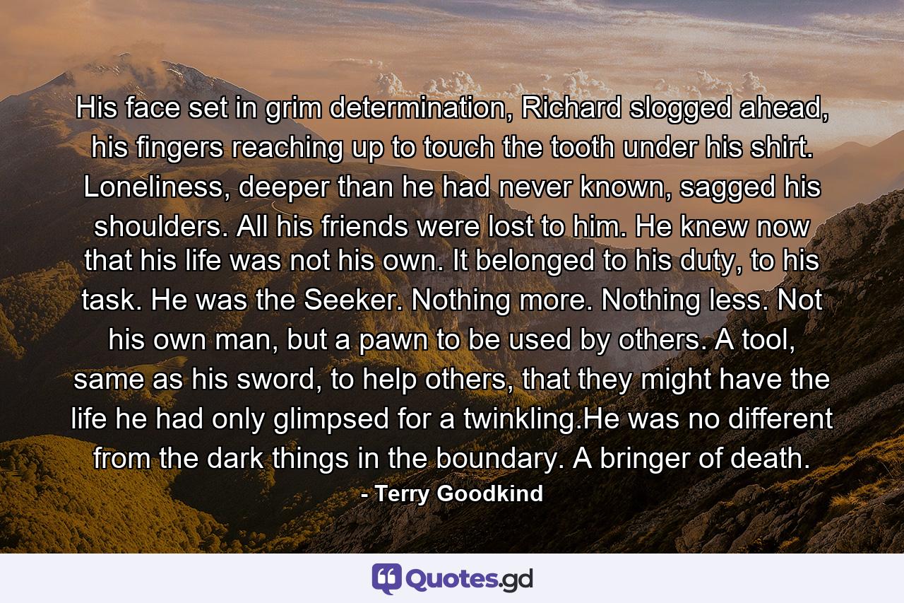 His face set in grim determination, Richard slogged ahead, his fingers reaching up to touch the tooth under his shirt. Loneliness, deeper than he had never known, sagged his shoulders. All his friends were lost to him. He knew now that his life was not his own. It belonged to his duty, to his task. He was the Seeker. Nothing more. Nothing less. Not his own man, but a pawn to be used by others. A tool, same as his sword, to help others, that they might have the life he had only glimpsed for a twinkling.He was no different from the dark things in the boundary. A bringer of death. - Quote by Terry Goodkind