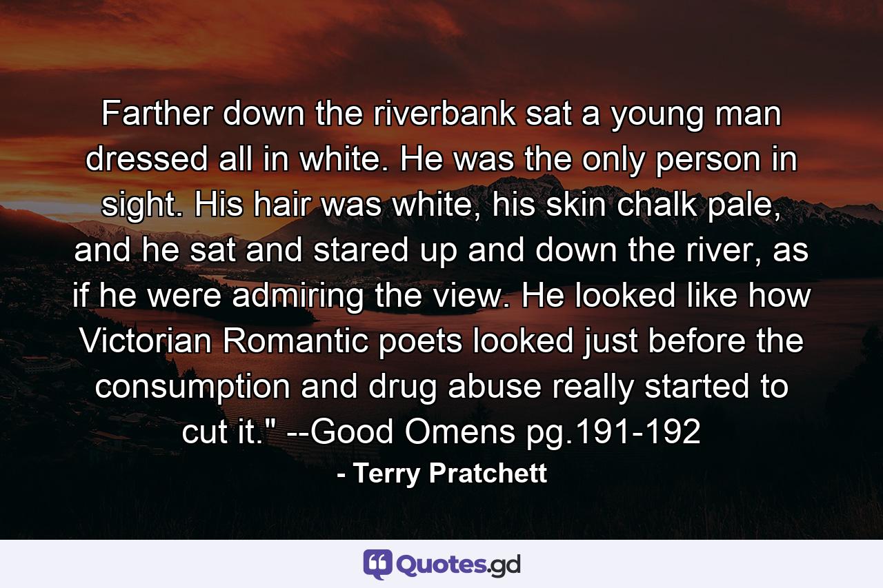 Farther down the riverbank sat a young man dressed all in white. He was the only person in sight. His hair was white, his skin chalk pale, and he sat and stared up and down the river, as if he were admiring the view. He looked like how Victorian Romantic poets looked just before the consumption and drug abuse really started to cut it.