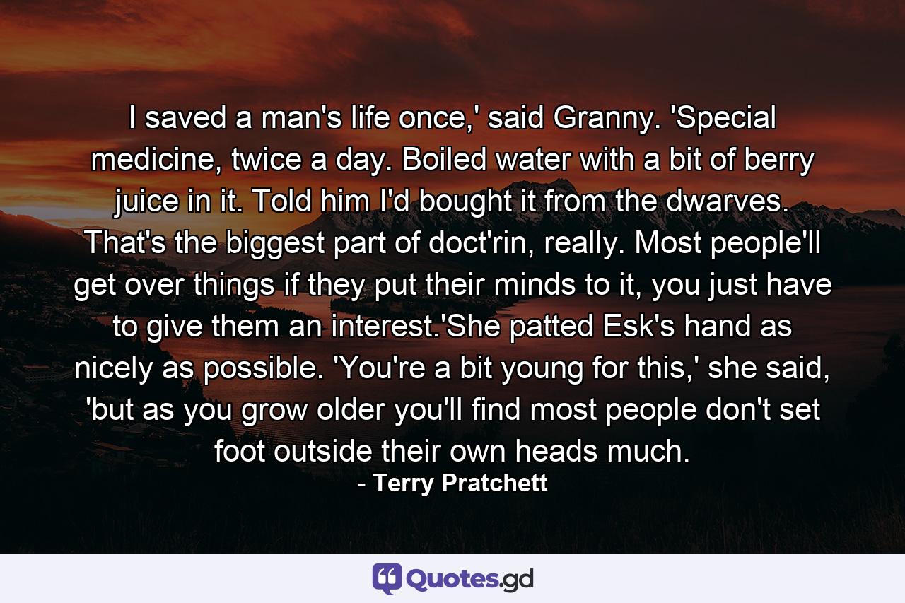 I saved a man's life once,' said Granny. 'Special medicine, twice a day. Boiled water with a bit of berry juice in it. Told him I'd bought it from the dwarves. That's the biggest part of doct'rin, really. Most people'll get over things if they put their minds to it, you just have to give them an interest.'She patted Esk's hand as nicely as possible. 'You're a bit young for this,' she said, 'but as you grow older you'll find most people don't set foot outside their own heads much. - Quote by Terry Pratchett