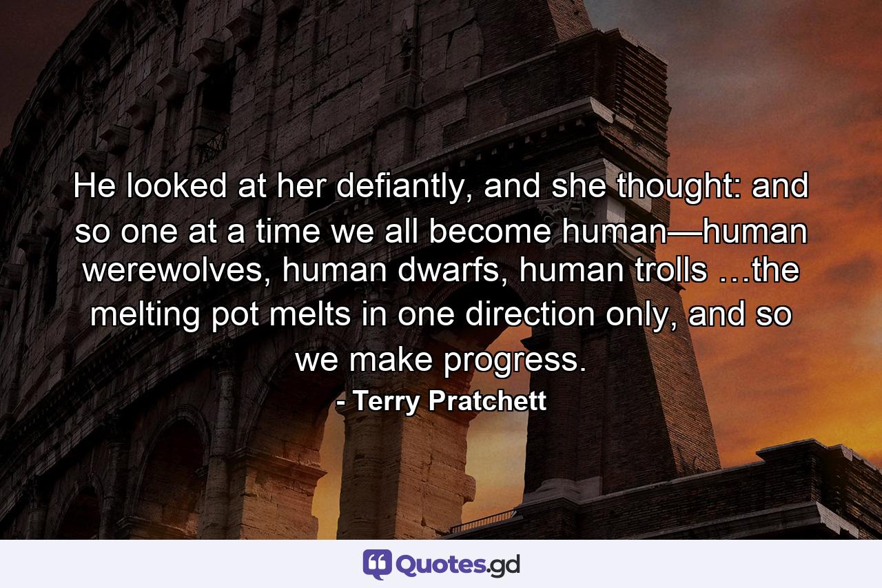 He looked at her defiantly, and she thought: and so one at a time we all become human—human werewolves, human dwarfs, human trolls …the melting pot melts in one direction only, and so we make progress. - Quote by Terry Pratchett