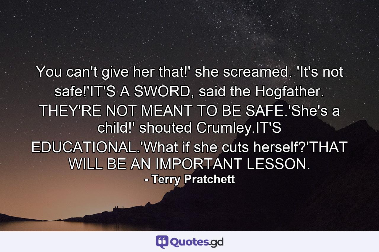 You can't give her that!' she screamed. 'It's not safe!'IT'S A SWORD, said the Hogfather. THEY'RE NOT MEANT TO BE SAFE.'She's a child!' shouted Crumley.IT'S EDUCATIONAL.'What if she cuts herself?'THAT WILL BE AN IMPORTANT LESSON. - Quote by Terry Pratchett