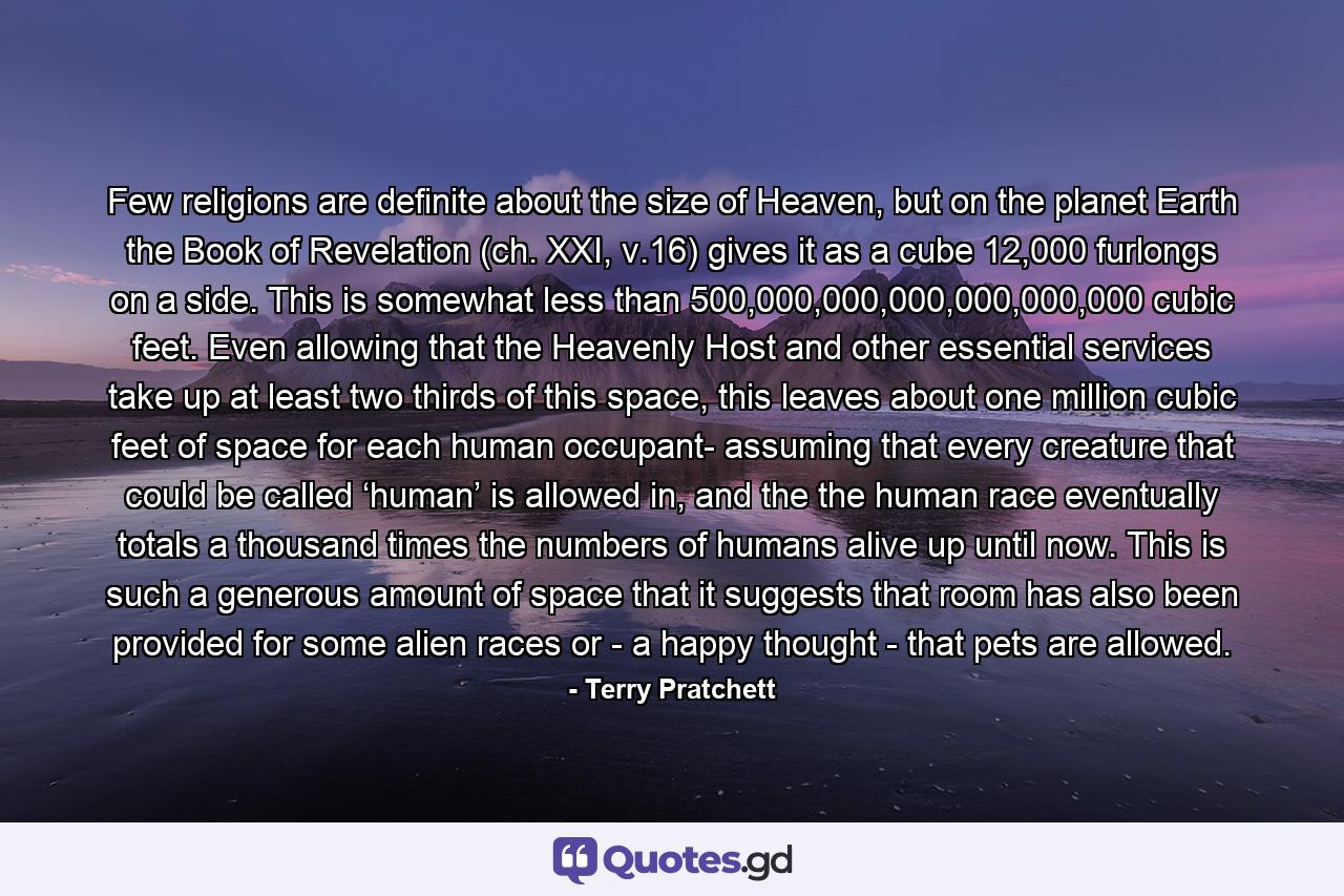 Few religions are definite about the size of Heaven, but on the planet Earth the Book of Revelation (ch. XXI, v.16) gives it as a cube 12,000 furlongs on a side. This is somewhat less than 500,000,000,000,000,000,000 cubic feet. Even allowing that the Heavenly Host and other essential services take up at least two thirds of this space, this leaves about one million cubic feet of space for each human occupant- assuming that every creature that could be called ‘human’ is allowed in, and the the human race eventually totals a thousand times the numbers of humans alive up until now. This is such a generous amount of space that it suggests that room has also been provided for some alien races or - a happy thought - that pets are allowed. - Quote by Terry Pratchett