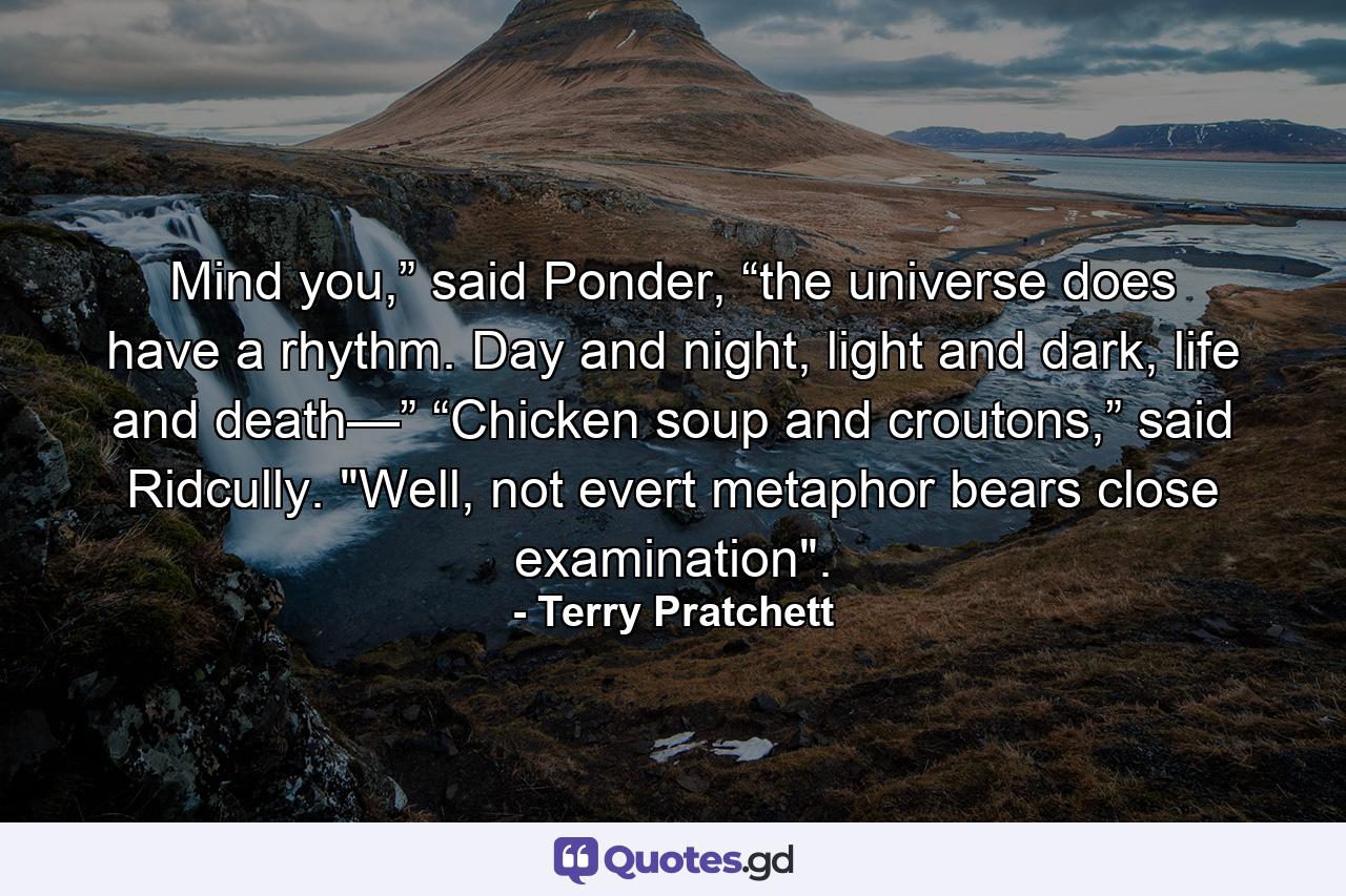 Mind you,” said Ponder, “the universe does have a rhythm. Day and night, light and dark, life and death—” “Chicken soup and croutons,” said Ridcully. 