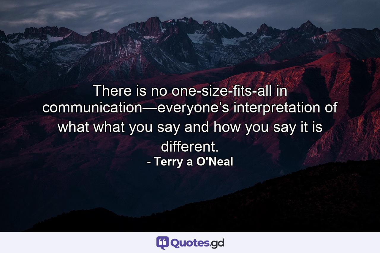 There is no one-size-fits-all in communication—everyone’s interpretation of what what you say and how you say it is different. - Quote by Terry a O'Neal