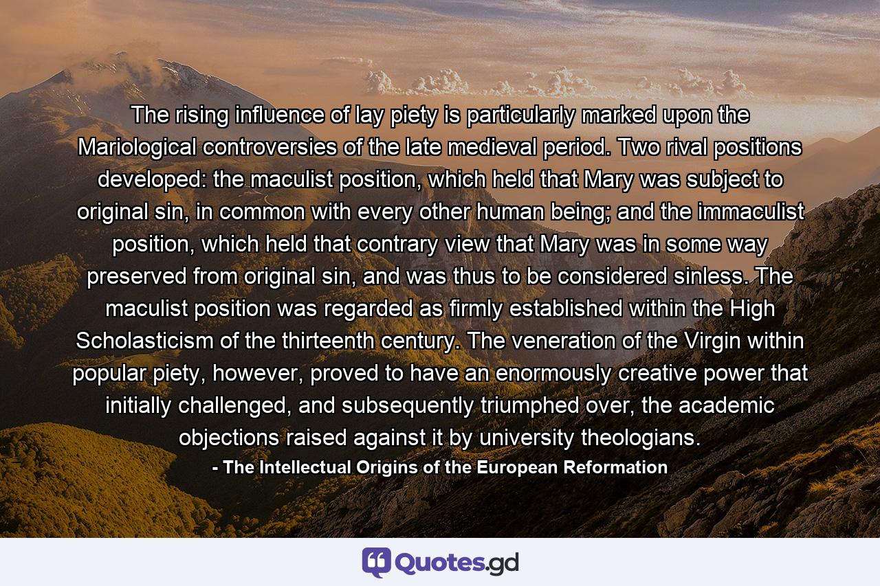 The rising influence of lay piety is particularly marked upon the Mariological controversies of the late medieval period. Two rival positions developed: the maculist position, which held that Mary was subject to original sin, in common with every other human being; and the immaculist position, which held that contrary view that Mary was in some way preserved from original sin, and was thus to be considered sinless. The maculist position was regarded as firmly established within the High Scholasticism of the thirteenth century. The veneration of the Virgin within popular piety, however, proved to have an enormously creative power that initially challenged, and subsequently triumphed over, the academic objections raised against it by university theologians. - Quote by The Intellectual Origins of the European Reformation