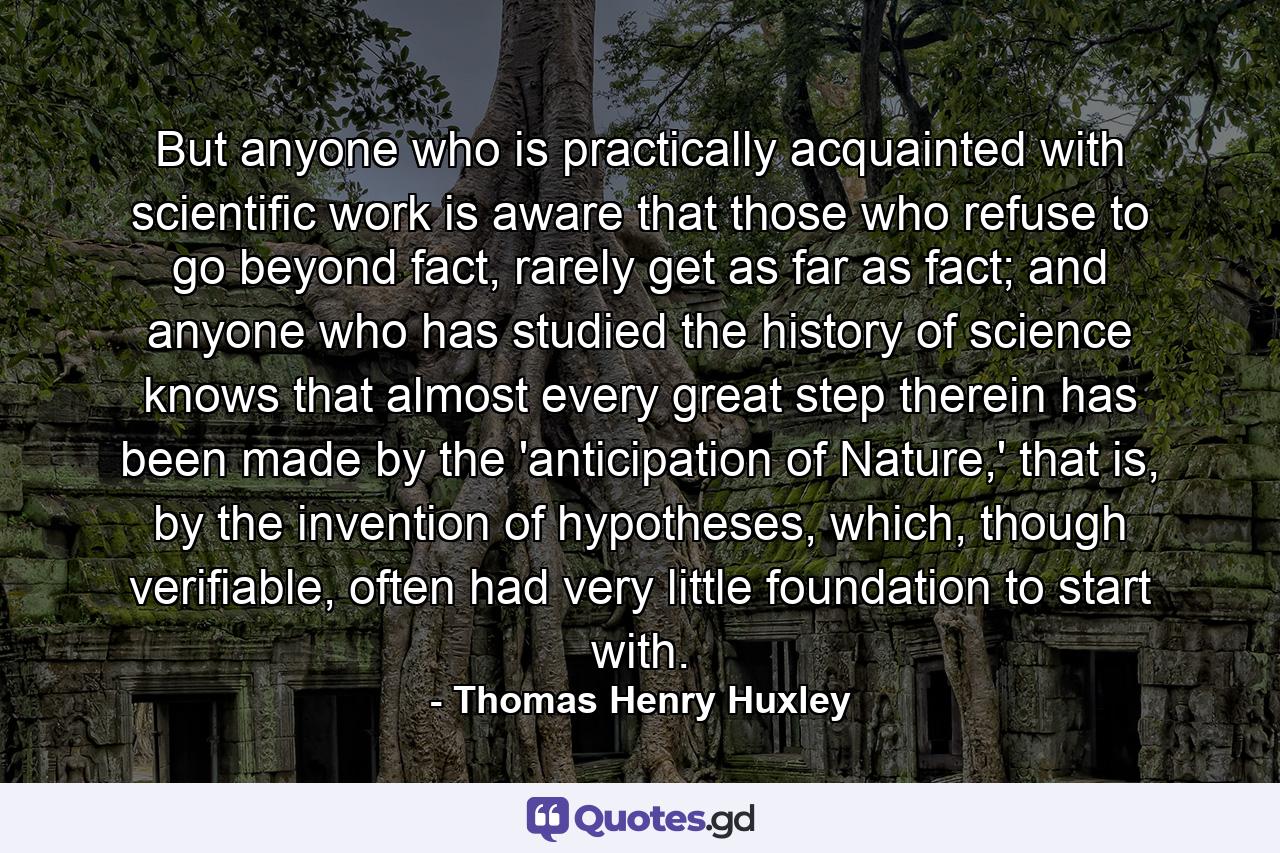 But anyone who is practically acquainted with scientific work is aware that those who refuse to go beyond fact, rarely get as far as fact; and anyone who has studied the history of science knows that almost every great step therein has been made by the 'anticipation of Nature,' that is, by the invention of hypotheses, which, though verifiable, often had very little foundation to start with. - Quote by Thomas Henry Huxley