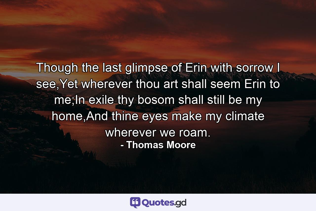 Though the last glimpse of Erin with sorrow I see,Yet wherever thou art shall seem Erin to me;In exile thy bosom shall still be my home,And thine eyes make my climate wherever we roam. - Quote by Thomas Moore