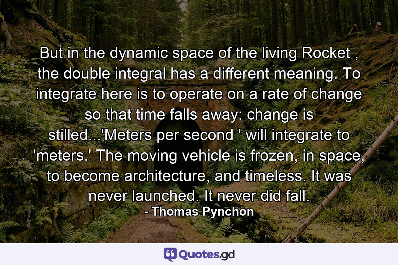 But in the dynamic space of the living Rocket , the double integral has a different meaning. To integrate here is to operate on a rate of change so that time falls away: change is stilled...'Meters per second ' will integrate to 'meters.' The moving vehicle is frozen, in space, to become architecture, and timeless. It was never launched. It never did fall. - Quote by Thomas Pynchon