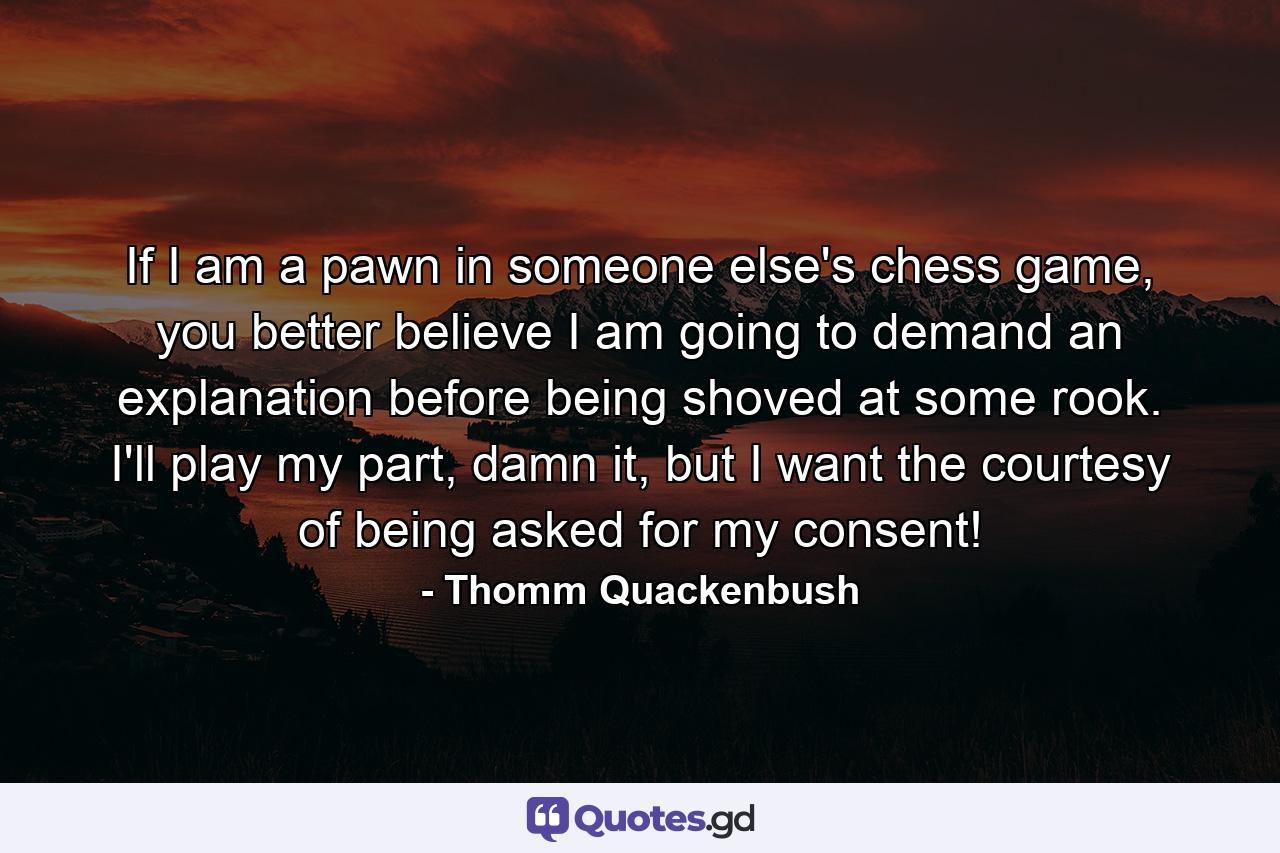 If I am a pawn in someone else's chess game, you better believe I am going to demand an explanation before being shoved at some rook. I'll play my part, damn it, but I want the courtesy of being asked for my consent! - Quote by Thomm Quackenbush