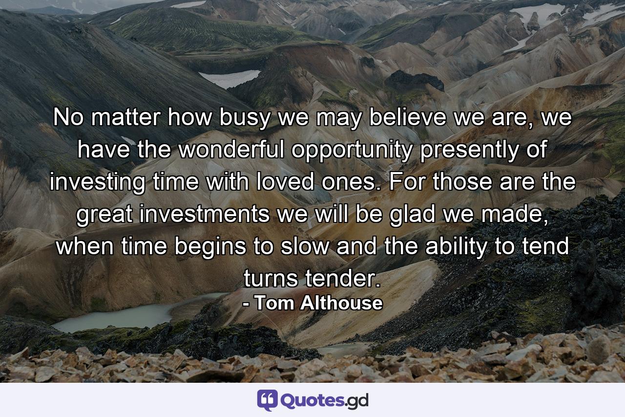 No matter how busy we may believe we are, we have the wonderful opportunity presently of investing time with loved ones. For those are the great investments we will be glad we made, when time begins to slow and the ability to tend turns tender. - Quote by Tom Althouse