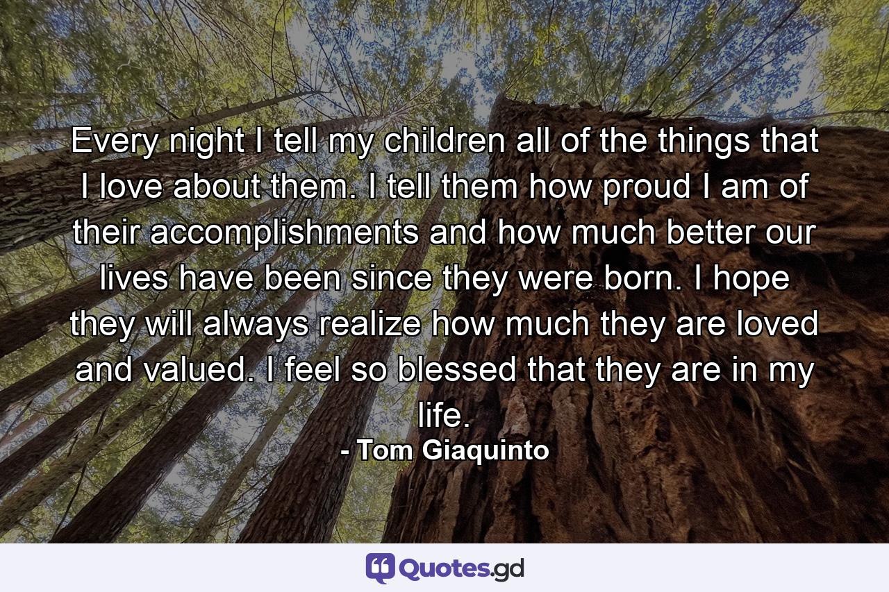 Every night I tell my children all of the things that I love about them. I tell them how proud I am of their accomplishments and how much better our lives have been since they were born. I hope they will always realize how much they are loved and valued. I feel so blessed that they are in my life. - Quote by Tom Giaquinto