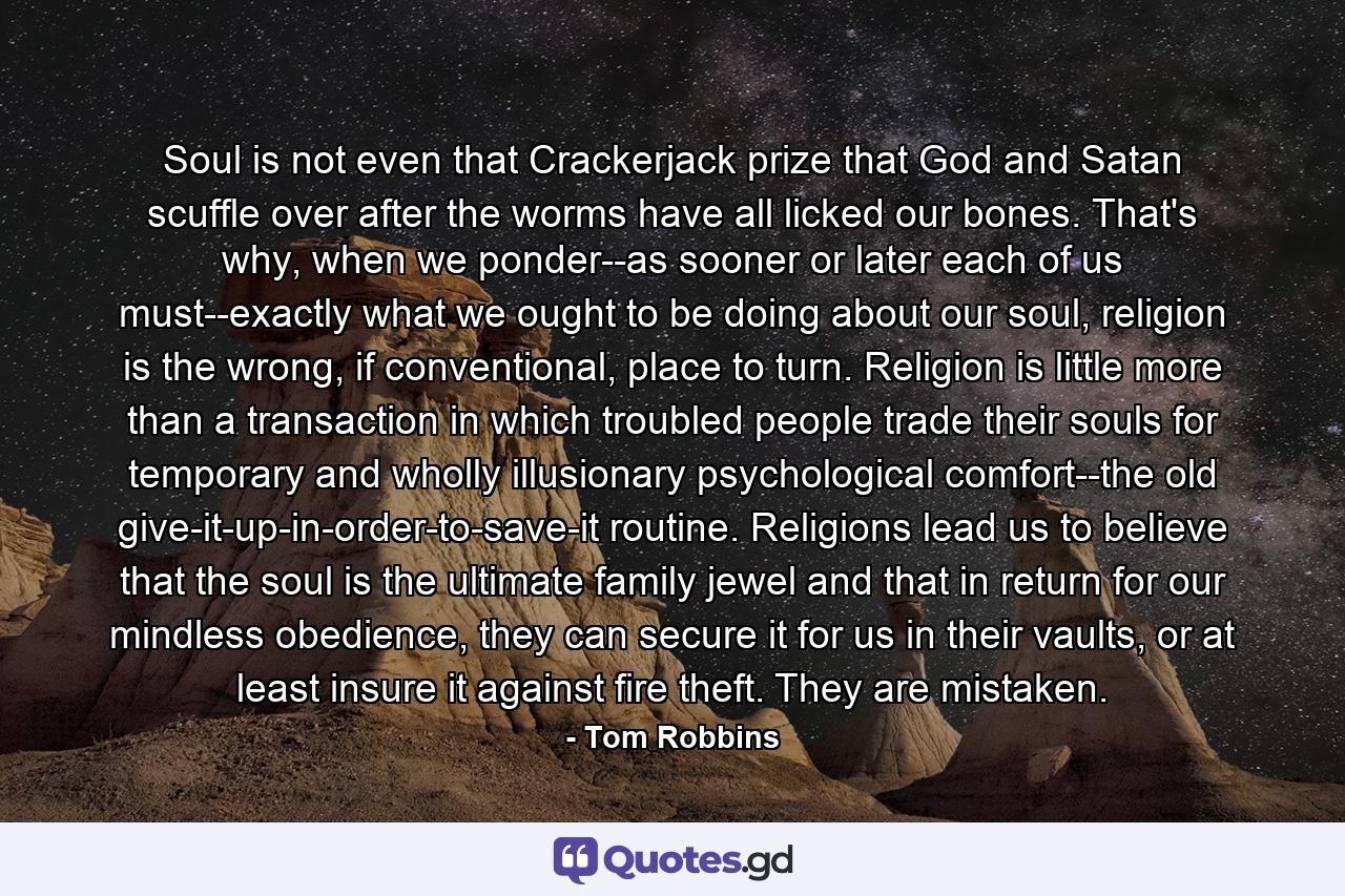 Soul is not even that Crackerjack prize that God and Satan scuffle over after the worms have all licked our bones. That's why, when we ponder--as sooner or later each of us must--exactly what we ought to be doing about our soul, religion is the wrong, if conventional, place to turn. Religion is little more than a transaction in which troubled people trade their souls for temporary and wholly illusionary psychological comfort--the old give-it-up-in-order-to-save-it routine. Religions lead us to believe that the soul is the ultimate family jewel and that in return for our mindless obedience, they can secure it for us in their vaults, or at least insure it against fire theft. They are mistaken. - Quote by Tom Robbins