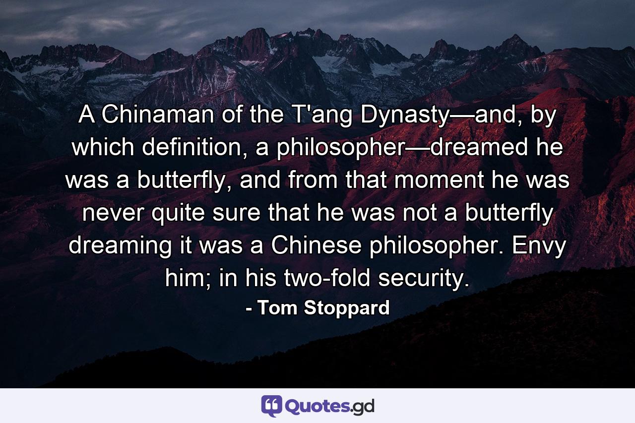 A Chinaman of the T'ang Dynasty—and, by which definition, a philosopher—dreamed he was a butterfly, and from that moment he was never quite sure that he was not a butterfly dreaming it was a Chinese philosopher. Envy him; in his two-fold security. - Quote by Tom Stoppard