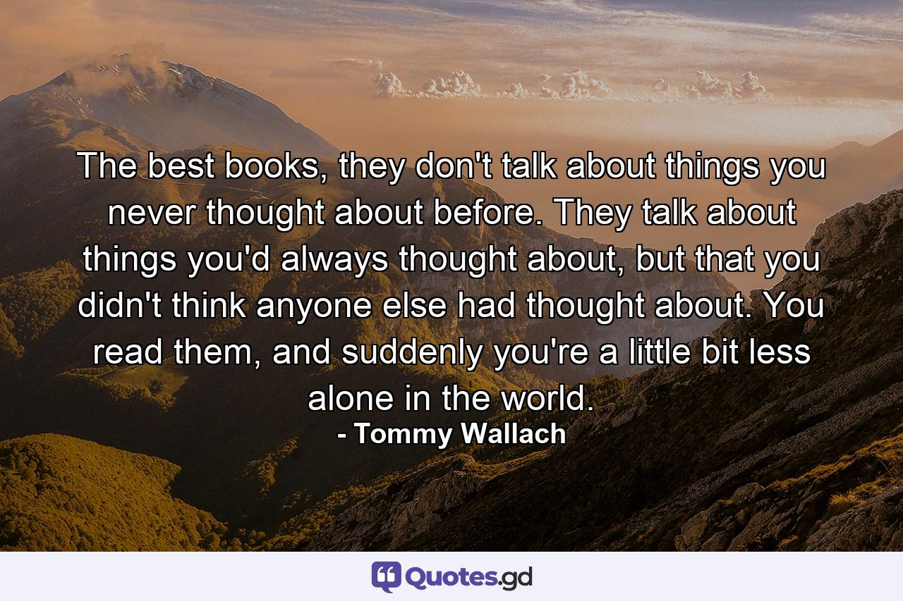 The best books, they don't talk about things you never thought about before. They talk about things you'd always thought about, but that you didn't think anyone else had thought about. You read them, and suddenly you're a little bit less alone in the world. - Quote by Tommy Wallach