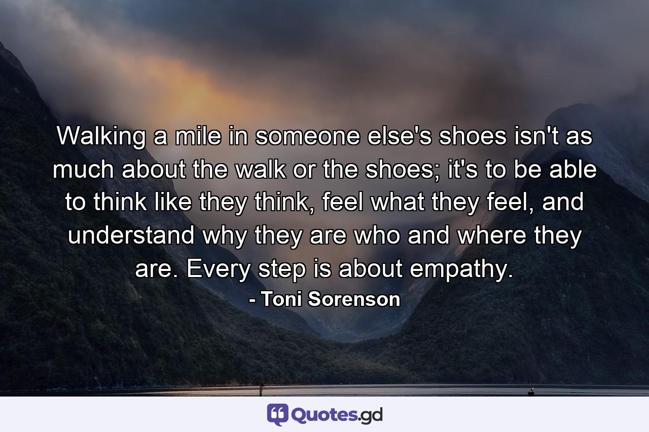 Walking a mile in someone else's shoes isn't as much about the walk or the shoes; it's to be able to think like they think, feel what they feel, and understand why they are who and where they are. Every step is about empathy. - Quote by Toni Sorenson