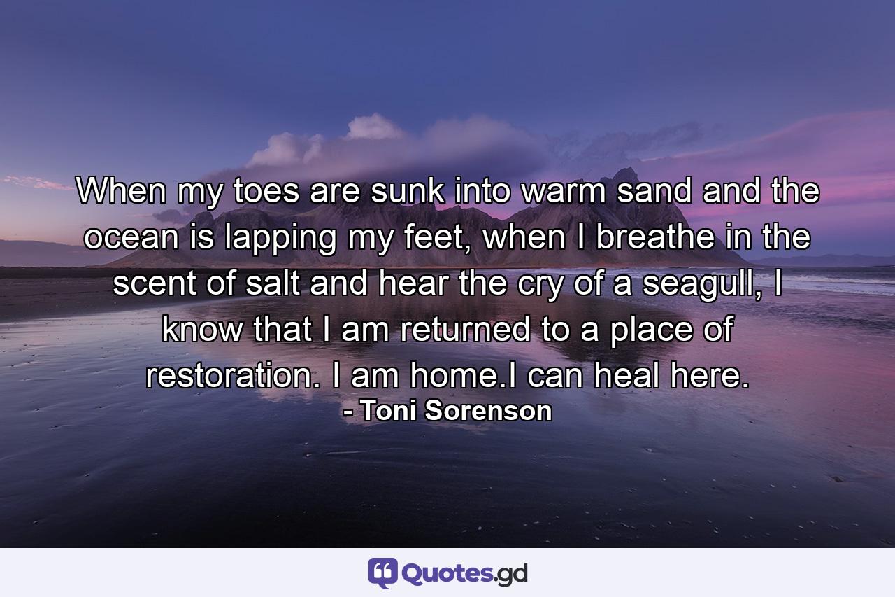 When my toes are sunk into warm sand and the ocean is lapping my feet, when I breathe in the scent of salt and hear the cry of a seagull, I know that I am returned to a place of restoration. I am home.I can heal here. - Quote by Toni Sorenson