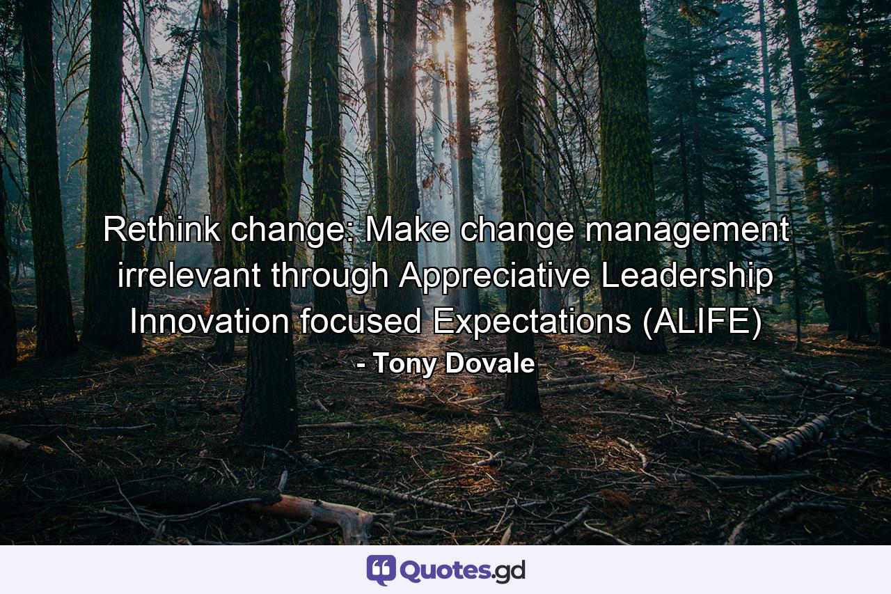 Rethink change: Make change management irrelevant through Appreciative Leadership Innovation focused Expectations (ALIFE) - Quote by Tony Dovale