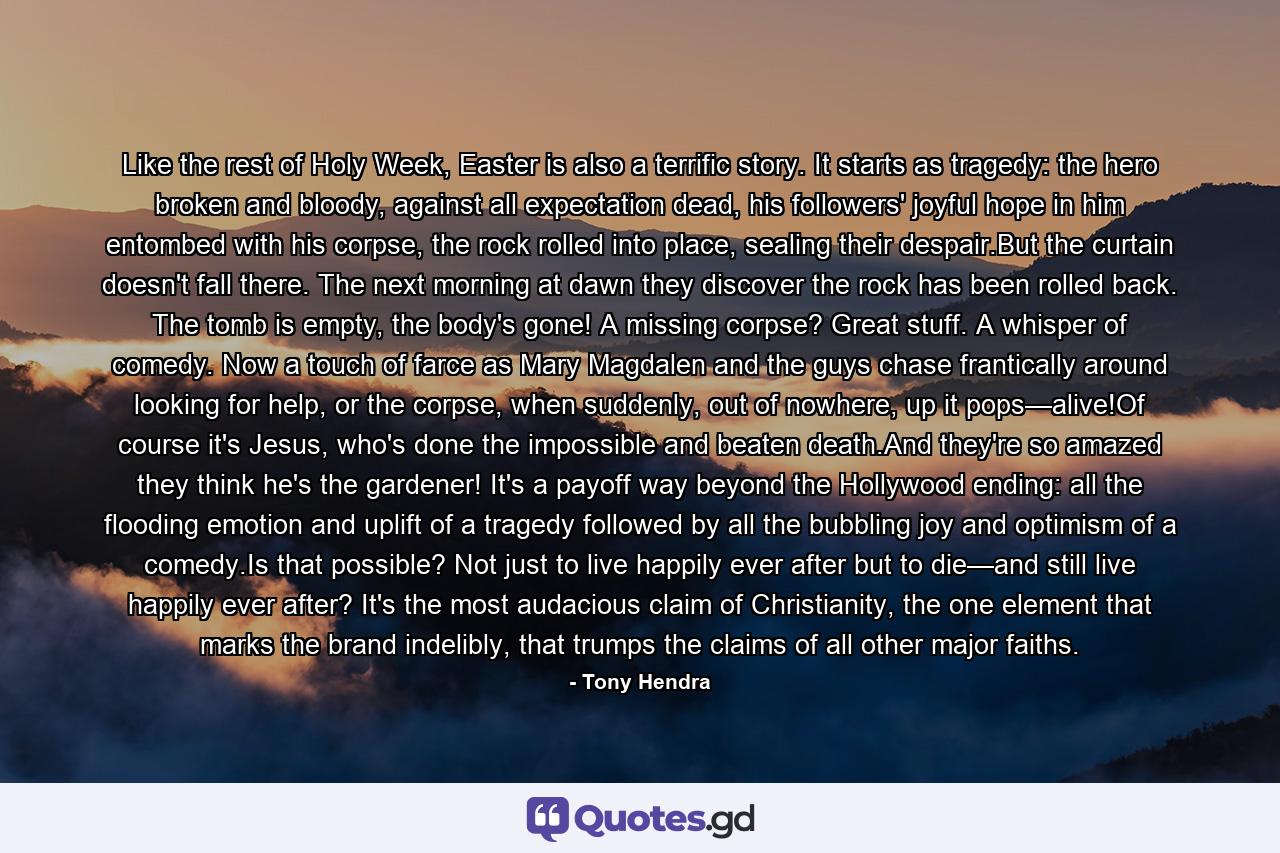 Like the rest of Holy Week, Easter is also a terrific story. It starts as tragedy: the hero broken and bloody, against all expectation dead, his followers' joyful hope in him entombed with his corpse, the rock rolled into place, sealing their despair.But the curtain doesn't fall there. The next morning at dawn they discover the rock has been rolled back. The tomb is empty, the body's gone! A missing corpse? Great stuff. A whisper of comedy. Now a touch of farce as Mary Magdalen and the guys chase frantically around looking for help, or the corpse, when suddenly, out of nowhere, up it pops—alive!Of course it's Jesus, who's done the impossible and beaten death.And they're so amazed they think he's the gardener! It's a payoff way beyond the Hollywood ending: all the flooding emotion and uplift of a tragedy followed by all the bubbling joy and optimism of a comedy.Is that possible? Not just to live happily ever after but to die—and still live happily ever after? It's the most audacious claim of Christianity, the one element that marks the brand indelibly, that trumps the claims of all other major faiths. - Quote by Tony Hendra