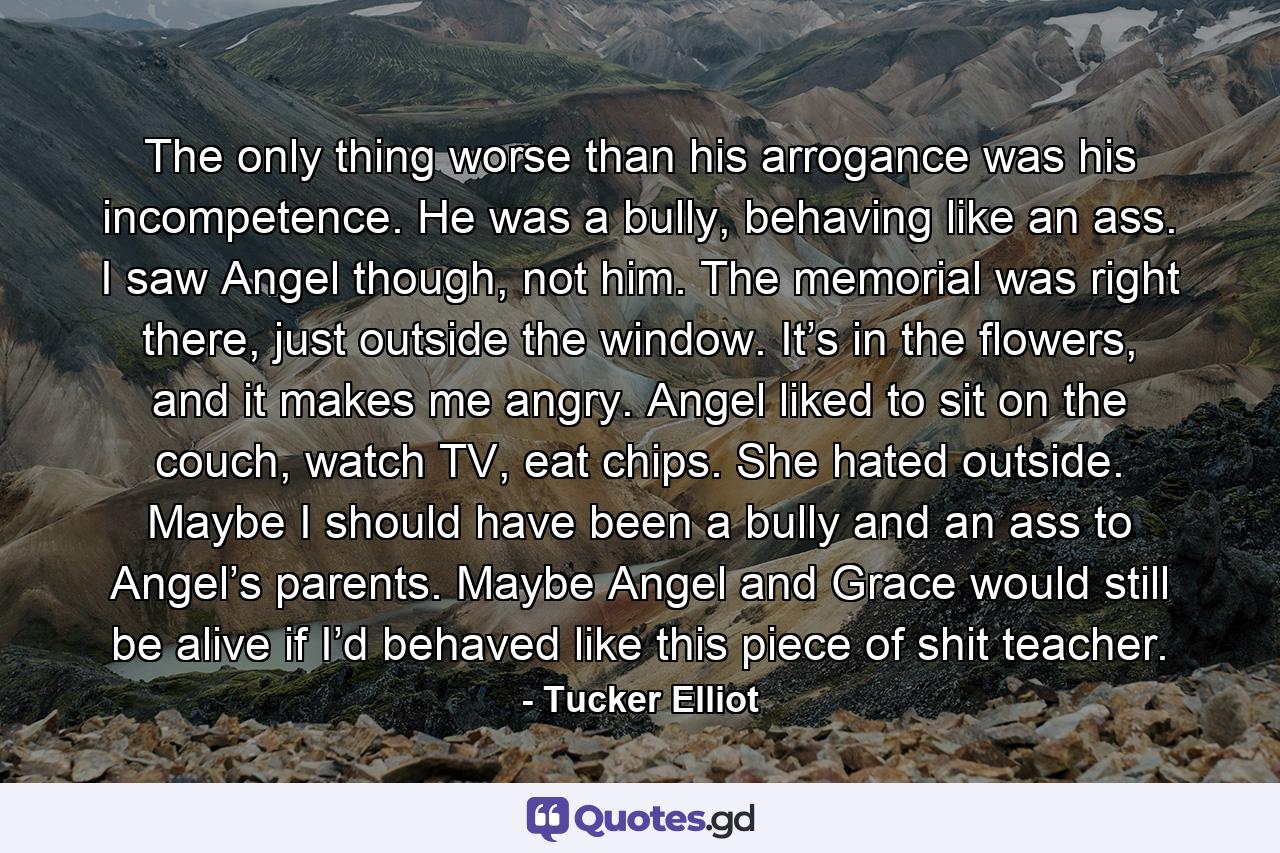 The only thing worse than his arrogance was his incompetence. He was a bully, behaving like an ass. I saw Angel though, not him. The memorial was right there, just outside the window. It’s in the flowers, and it makes me angry. Angel liked to sit on the couch, watch TV, eat chips. She hated outside. Maybe I should have been a bully and an ass to Angel’s parents. Maybe Angel and Grace would still be alive if I’d behaved like this piece of shit teacher. - Quote by Tucker Elliot