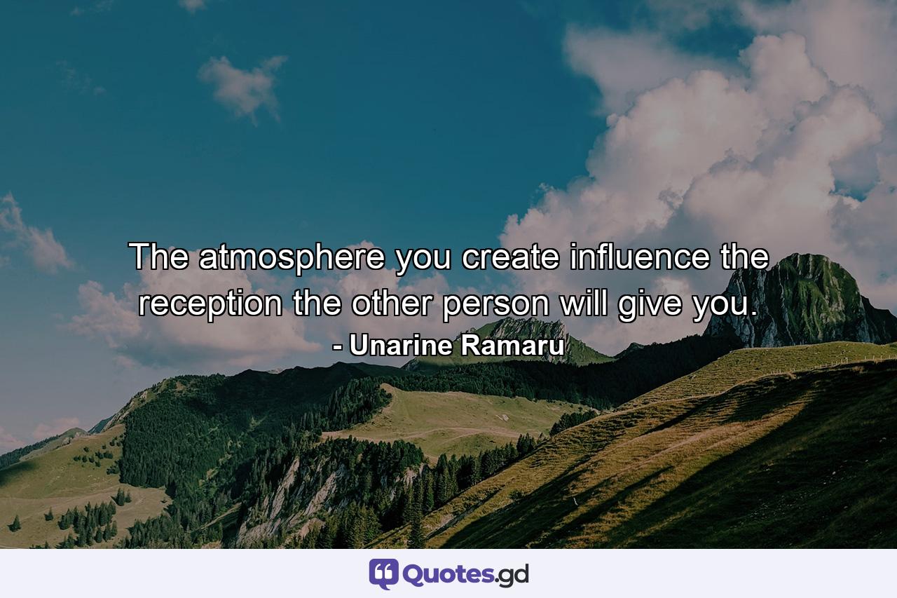 The atmosphere you create influence the reception the other person will give you. - Quote by Unarine Ramaru