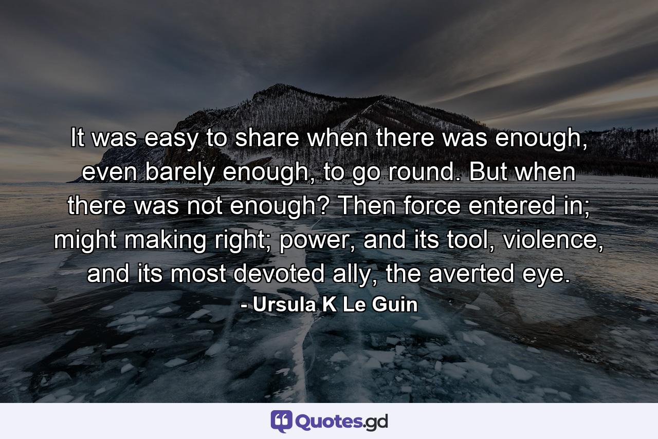 It was easy to share when there was enough, even barely enough, to go round. But when there was not enough? Then force entered in; might making right; power, and its tool, violence, and its most devoted ally, the averted eye. - Quote by Ursula K Le Guin