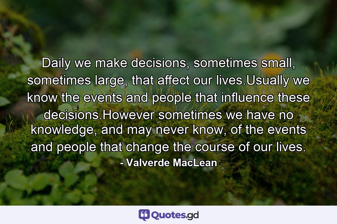 Daily we make decisions, sometimes small, sometimes large, that affect our lives.Usually we know the events and people that influence these decisions.However sometimes we have no knowledge, and may never know, of the events and people that change the course of our lives. - Quote by Valverde MacLean