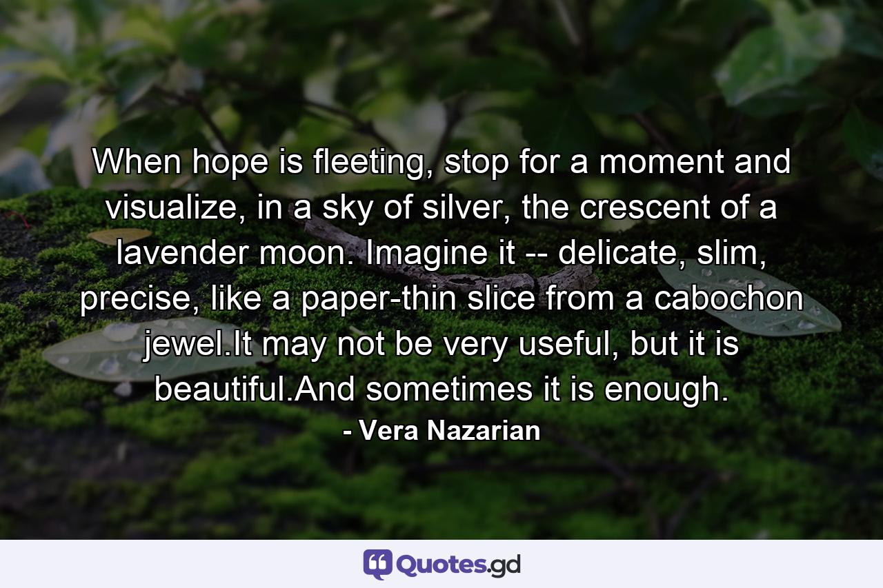 When hope is fleeting, stop for a moment and visualize, in a sky of silver, the crescent of a lavender moon. Imagine it -- delicate, slim, precise, like a paper-thin slice from a cabochon jewel.It may not be very useful, but it is beautiful.And sometimes it is enough. - Quote by Vera Nazarian