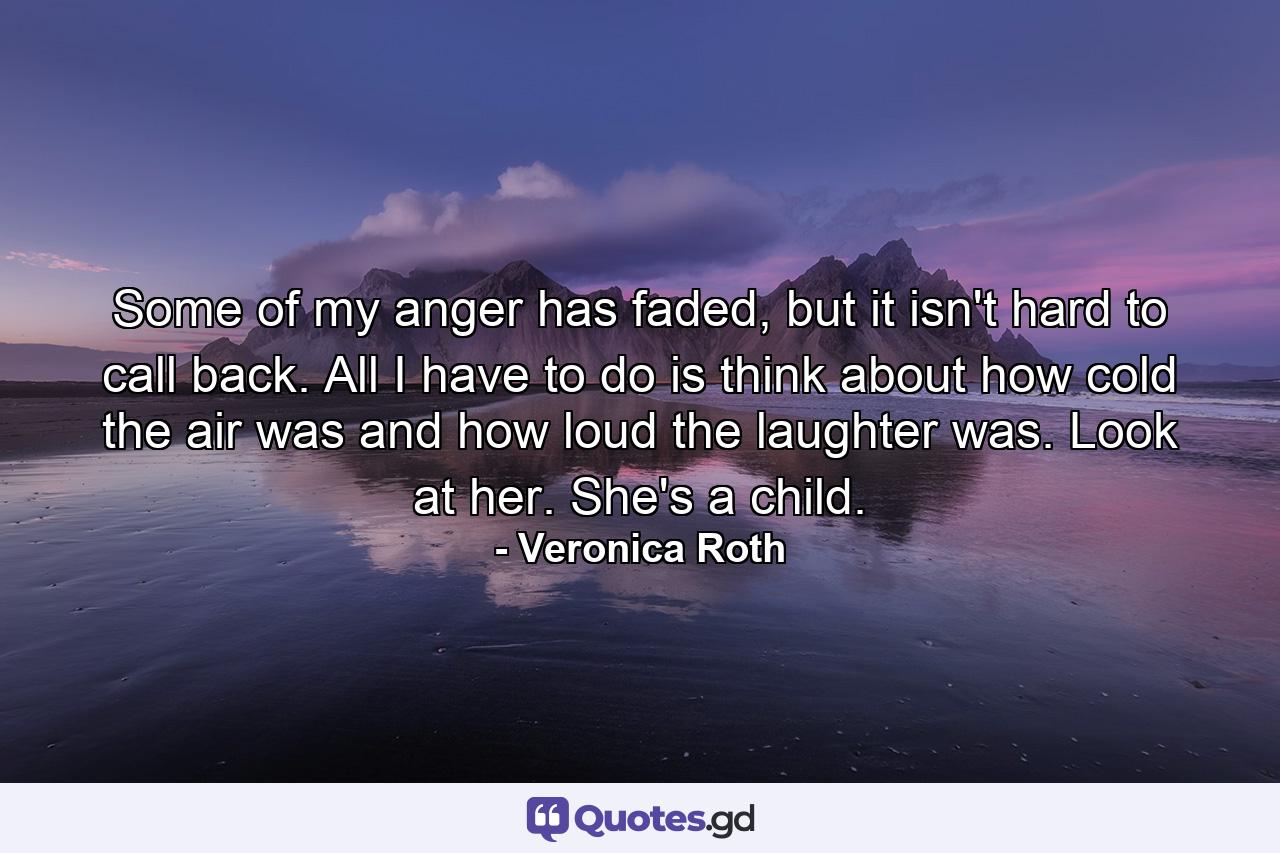 Some of my anger has faded, but it isn't hard to call back. All I have to do is think about how cold the air was and how loud the laughter was. Look at her. She's a child. - Quote by Veronica Roth