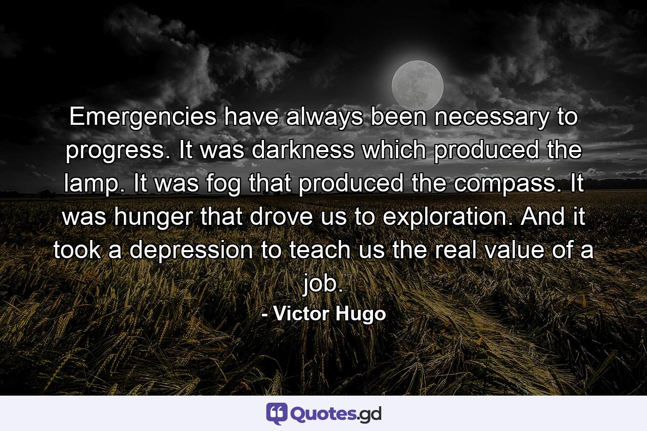 Emergencies have always been necessary to progress. It was darkness which produced the lamp. It was fog that produced the compass. It was hunger that drove us to exploration. And it took a depression to teach us the real value of a job. - Quote by Victor Hugo