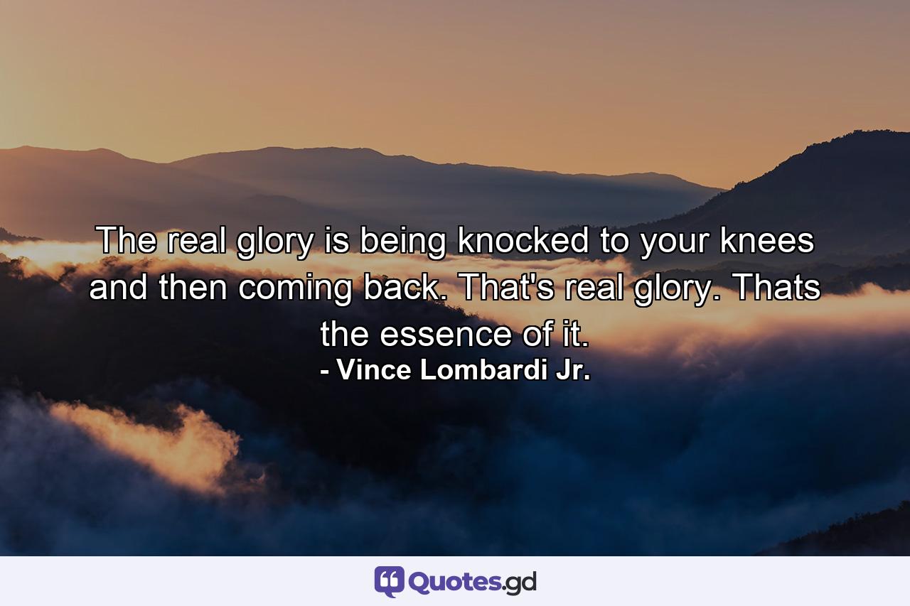 The real glory is being knocked to your knees and then coming back. That's real glory. Thats the essence of it. - Quote by Vince Lombardi Jr.